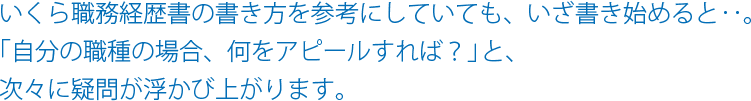 いくら職務経歴書の書き方を参考にしていても、いざ書き始めると‥。「自分の職種の場合、何をアピールすれば？」と、次々に疑問が浮かび上がります。