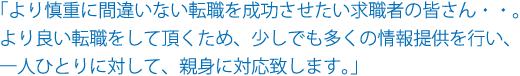 「より慎重に間違いない転職を成功させたい求職者の皆さん・・。より良い転職をして頂くため、少しでも多くの情報提供を行い、一人ひとりに対して、親身に対応いたします。」