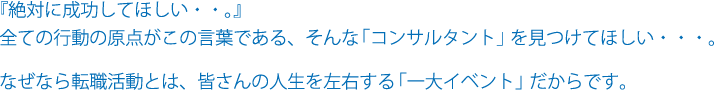 『絶対に成功してほしい・・。』全ての行動の原点がこの言葉である、そんな「コンサルタント」を見つけてほしい・・・。なぜなら転職活動とは、皆さんの人生を左右する「一大イベント」だからです。