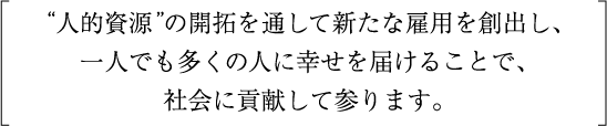 人的資源”の開拓を通して新たな雇用を創出し、一人でも多くの人に幸せを届けることで、社会に貢献して参ります。